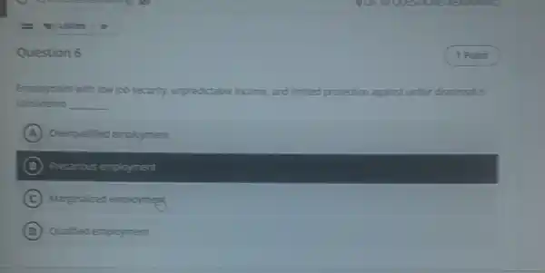 Question 6
Employment with low job security unpredictable ir income and limited protection against unfair dismissal is
considered __
A Overqualified employment
B Precarious employment
C Marginalized employment
D Qualified employment