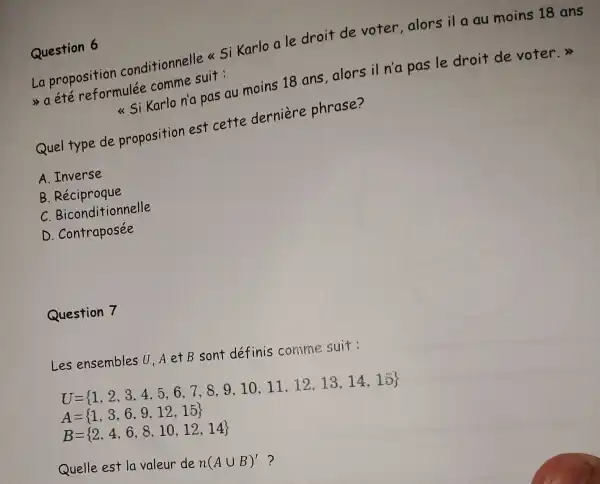 Question 6
La proposition conditionnelle << Si Karlo a le droit de voter,alors il a au moins 18 ans
a été reformulée comme suit:
<< Si Karlo n'a pas au moins 18 ans,alors il n'a pas le droit de voter.>>
Quel type de proposition est cette derniere phrase?
A. Inverse
B Réciproque
C Biconditionnelle
D . Contraposée
Question 7
Les ensembles U,A etB sont définis comme suit:
U= 1,2,3,4,5,6,7,8,9,10,11,12,13,14,15 
A= 1,3,6,9,12,15 
B= 2,4,6,8,10,12,14 
Quelle est la valeur de n(Acup B)' ?