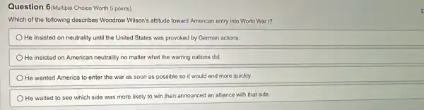 Question 6/Multiple Choice Worth 5 points)
Which of the following describes Woodrow Wilson's attitude toward American entry into World War I?
He insisted on neutrality until the United States was provoked by German actions.
He insisted on American neutrality no matter what the warring nations did.
He wanted America to enter the war as soon as possible so it would end more quickly.
He waited to see which side was more likely to win then announced an alliance with that side.
k