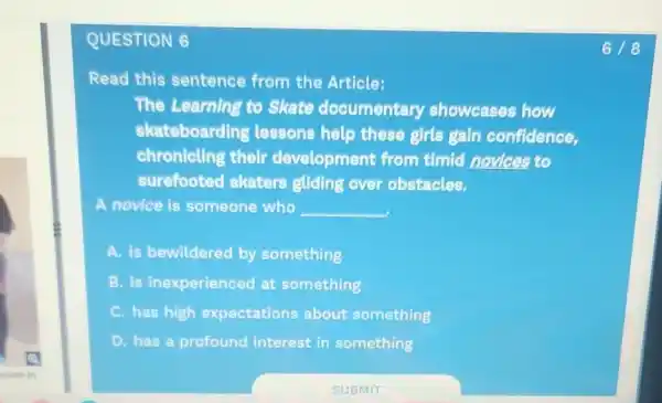 QUESTION 6
Read this sentence from the Article:
The Learning to Skate documentary showcases how
skateboarding lessons help these girls gain confidence,
chronicling their development from timid novices to
surefooted skaters gliding over obstacles.
A novice is someone who __
A. is bewildered by something
B. is inexperienced at something
C. has high expectations about something
D. has a profound interest in something