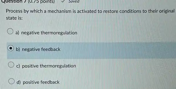 Question 7 (0.75 points)
Process by which a mechanism is activated to restore conditions to their original
state is:
a) negative thermoregulation
b) negative feedback
c) positive thermoregulation
d) positive feedback