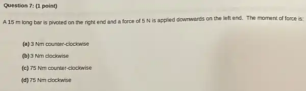 Question 7: (1 point)
A 15 m long bar is pivoted on the right end and a force of 5 N is applied downwards on the left end. The moment of force is:
(a) 3 Nm counter -clockwise
(b) 3 Nm clockwise
(c) 75 Nm counter -clockwise
(d) 75 Nm clockwise