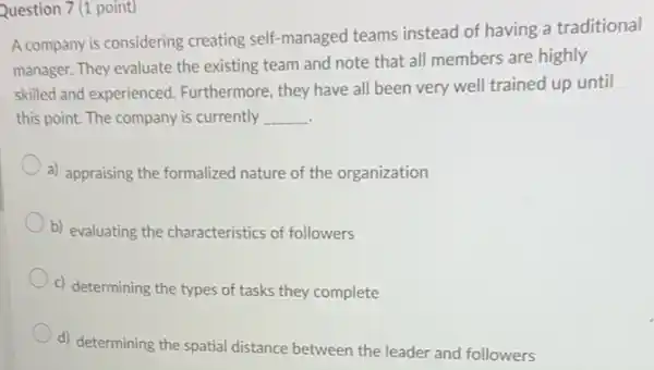 Question 7 (1 point)
A company is considering creating self-managed teams instead of having a traditional
manager. They evaluate the existing team and note that all members are highly
skilled and experienced.Furthermore, they have all been very well trained up until
this point. The company is currently __
a) appraising the formalized nature of the organization
b) evaluating the characteristics of followers
c) determining the types of tasks they complete
d) determining the spatial distance between the leader and followers