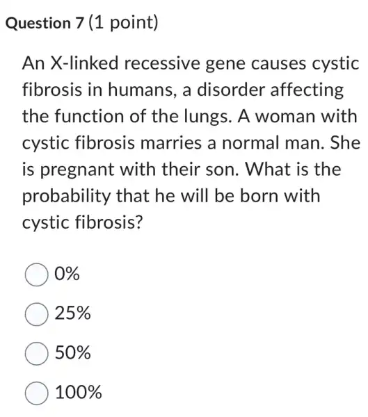 Question 7 (1 point)
An X-linked recessive gene causes cystic
fibrosis in humans, a disorder affecting
the function of the lungs . A woman with
cystic fibrosis marries a normal man.. She
is pregnant with their son. What is the
probability that he will be born with
cystic fibrosis?
0% 
25% 
50% 
100%