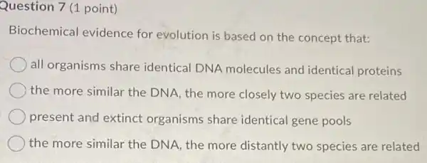 Question 7 (1 point)
Biochemical evidence for evolution is based on the concept that:
all organisms share identical DNA molecules and identical proteins
the more similar the DNA, the more closely two species are related
present and extinct organisms share identical gene pools
the more similar the DNA, the more distantly two species are related