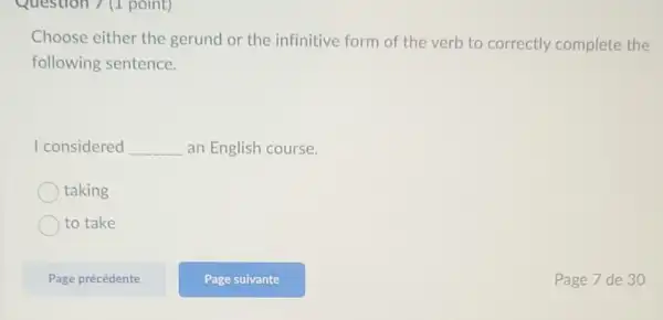 Question 7 (1 point)
Choose either the gerund or the infinitive form of the verb to correctly complete the
following sentence.
I considered __ an English course.
taking
to take