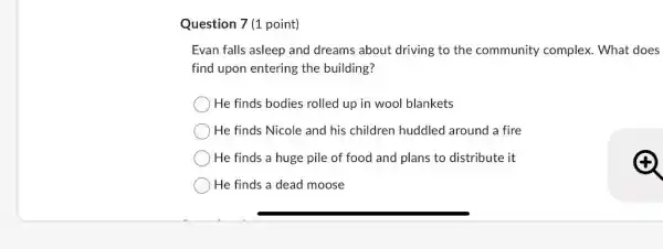 Question 7 (1 point)
Evan falls asleep and dreams about driving to the community complex What does
find upon entering the building?
He finds bodies rolled up in wool blankets
He finds Nicole and his children huddled around a fire
He finds a huge pile of food and plans to distribute it
He finds a dead moose