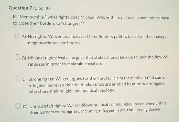 Question 7 (1 point)
In "Membership," what rights does Michael Walzer think political communities have
to close their borders to "strangers"?
A) No rights: Walzer advances an Open Borders politics based on the analogy of
neighbourhoods and states.
C B) Minimal rights: Walzer argues that states should be able to limit the flow of
refugees in order to maintain social order.
C) Strong rights: Walzer argues for the "forceful claim for admission" of some
refugees, but even then he thinks states are entitled to prioritize refugees
who share their religion and political ideology.
D) Unrestricted rights: Walzer allows political communities to completely shut
their borders to foreigners including refugees in life threatening danger.