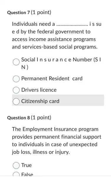 Question 7 (1 point)
Individuals need a __ is su
e d by the federal government to
access income assistance programs
and services -based social programs.
Social In s u r a n c e Number (S
N)
Permanent Resident card
Drivers licence
Citizenship card
Question 8 (1 point)
The Employment Insurance program
provides permanent financial support
to individuals in case of unexpected
job loss, illness or injury.
True
False