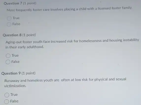 Question 7 (1 point)
Most frequently foster care involves placing a child with a licensed foster family.
True
False
Question 8 (1 point)
Aging-out foster youth face increased risk for homelessness and housing instability
in their early adulthood.
True
False
Question 9 (1 point)
Runaway and homeless youth are often at low risk for physical and sexual
victimization.
True
False