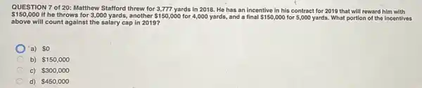 QUESTION 7 of 20 : Matthew Stafford threw for 3,777 yards in 2018. He has an incentive in his contract for 2019 that will reward him with
 150,000 If he throws for 3,000 yards, another 150,000 for 4,000 yards, and a final 150,000 for 5,000 yards. What portion of the incentives
above will count against the salary cap in 2019?
a) so
b) 150,000
C) 300,000
d) 450,000