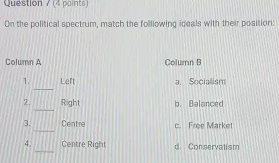 Question 7 (4 points)
On the political spectrum match the following ideals with their position:
Column A
1.
__ Left
2.
__ Right
3.
__ Centre
4.
__ Centre Right
Column B
a. Socialism
b. Balanced
c. Free Market
d. Conservatism