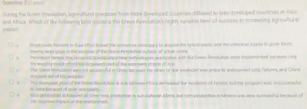 Question 7(1 point)
During the Green Revolution agricultural practices from more developed countries diffused to less developed countries in Asia
and Africa. Which of the following best explains the Green Revolution's highly variable level of success in increasing agricultural
yields?
Small-scale farmers in Asia often lacked the resources necessary to scquire the hybrid seeds and the chemical inputs to grow them,
leaving large gaps in the success of the Green Revolution outside of urban cores
b Persistent famine has occurred in India since new technologies associated with the Green Revolution were implemented because only
the wealthy could afford the increased cost of the improved strains of rice.
c The Green Revolution was not successful in China because the strain of rice produced was prone to widespread crop failures, and China
dropped out of the program.
The increased yield of the Green Revolution in sub-Saharan Africa decreased the incidence of famine, but the program was unsuccessful
in India because of poor soil quality
e Rice production surpassed all other crop production in sub-Saharan Africa, but corn production in Mexico was less successful because of
the negative impact on the environment.