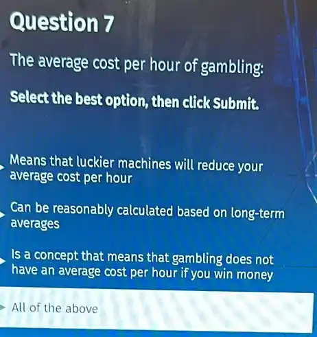 Question 7
The average cost per hour of gambling:
Select the best option then click Submit.
Means that luckier machines will reduce your
average cost per hour
Can be reasonably calculated based on long-term
averages
Is a concept that means that gambling does not
have an average cost per hour if you win money
All of the above