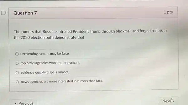 Question 7
The rumors that Russia controlled President Trump through blackmail and forged ballots in
the 2020 election both demonstrate that
unrelenting rumors may be false.
top news agencies won't report rumors.
evidence quickly dispels rumors.
news agencies are more interested in rumors than fact.
1 pts