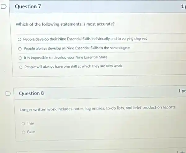 Question 7
Which of the following statements is most accurate?
People develop their Nine Essential Skills individually and to varying degrees
People always develop all Nine Essential Skills to the same degree
It is impossible to develop your Nine Essential Skills
People will always have one skill at which they are very weak
Question 8
Longer written work includes notes, log entries, to-do lists, and brief production reports.
True
False
1
1 pt