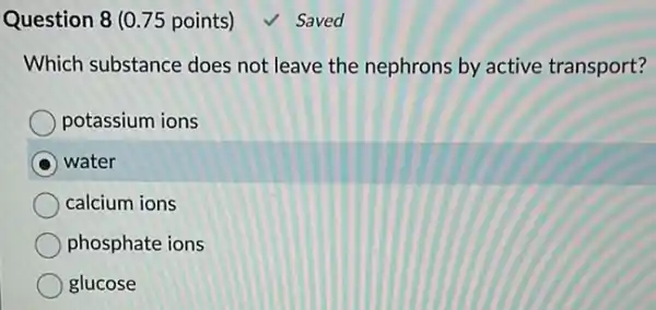 Question 8 (0.75 points)	Saved
Which substance does not leave the nephrons by active transport?
potassium ions
water
calcium ions
phosphate ions
glucose