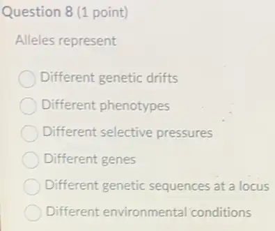 Question 8 (1 point)
Alleles represent
Different genetic drifts
Different phenotypes
Different selective pressures
Different genes
Different genetic sequences at a locus
Different environmenta conditions