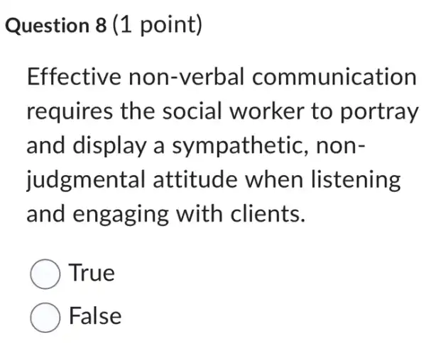 Question 8 (1 point)
Effective non-verbal communication
requires the social worker to portray
and display a sympathetic , non-
judgmental attitude when listening
and engaging with clients.
True
False