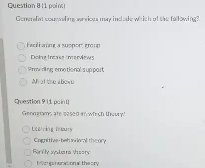 Question 8 (1 point)
Generalist counseling services may include which of the following?
Facilitating a support group
Doing intake interviews
Providing emotional support
All of the above
Question 9 (1 point)
Genograms are based on which theory?
Learning theory
Cognitive-behavioral theory
Family systems theory
Intergenerational theory