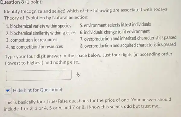 Question 8 (1 point)
Identify (recognize and select) which of the following are associated with todays
Theory of Evolution by Natural Selection:
1. biochemical variety within species
5. environment selects fittest individuals
2. biochemical similarity within species
6. individuals change to fit environment
3. competition for resources
7. overproduction and inherited characteristics passed
4. no competition for resources
8. overproduction and acquired characteristics passed
Type your four digit answer in the space below. Just four digits (in ascending order
(lowest to highest) and nothing else. __
square 
square 
Hide hint for Question 8
This is basically four True/False questions for the price of one Your answer should
include 1 or 2,3 or 4,5 or 6. and 7 or 8. I know this seems odd but trust me __