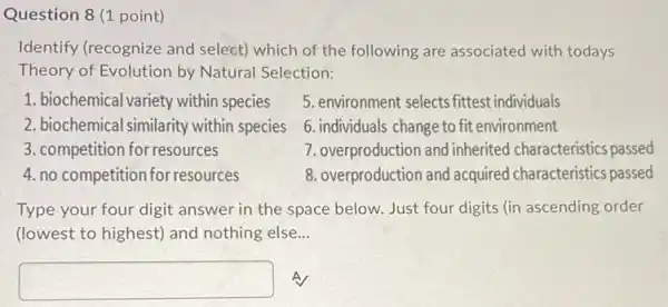 Question 8 (1 point)
Identify (recognize and select) which of the following are associated with todays
Theory of Evolution by Natural Selection:
1. biochemical variety within species
5. environment selects fittest individuals
2. biochemical similarity within species
6. individuals change to fit environment
3. competition for resources
7. overproduction and inherited characteristics passed
4. no competition for resources
8. overproduction and acquired characteristics passed
Type your four digit answer in the space below. Just four digits (in ascending order
(lowest to highest) and nothing else __
square  A