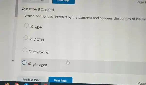 Question 8 (1 point)
Page
Which hormone is secreted by the pancreas and opposes the actions of insulin
a) ADH
b) ACTH
c) thyroxine
d) glucagon