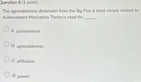 Question 8 (1 point)
The agreeableness dimension from the Big Five is most closely related to
Achievement Motivation Theory's need for __
a) achievement
b) agreeableness
c) affiliation
d) power