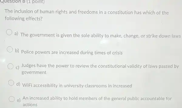 Question 8 (1 point)
The inclusion of human rights and freedoms in a constitution has which of the
following effects?
a) The government is given the sole ability to make, change, or strike down laws
b) Police powers are increased during times of crisis
c) Judges have the power to review the constitutional validity of laws passed by
government
d) WiFi accessibility in university classrooms in increased
e) An increased ability to hold members of the general public accountable for
actions