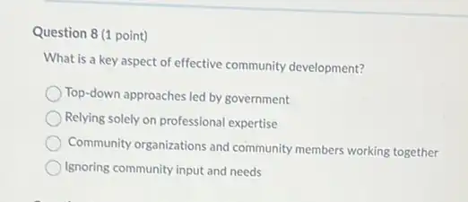 Question 8 (1 point)
What is a key aspect of effective community development?
Top-down approaches led by government
Relying solely on professional expertise
Community organizations and community members working together
Ignoring community input and needs