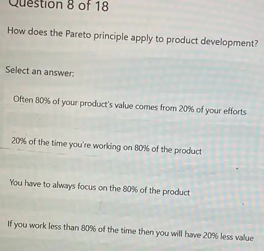 Question 8 of 18
How does the Pareto principle apply to product development?
Select an answer:
Often 80%  of your product's value comes from 20%  of your efforts
20%  of the time you're working on 80%  of the product
You have to always focus on the 80%  of the product
If you work less than 80%  of the time then you will have 20%  less value