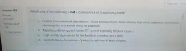 Question 85
Not yet
answered
Marked out of
100
P Pag questos
Which one of the following is not a consequence of population growth?
a. Creates Environmental degradation forest encouchment, deforestation. Nut wood depletion, soil erosion
declining fish and animal stock, air pollution
b. Rapid population growth lowers PCl growth especially for poor country
c. High fertility appropriate for the health of a mother and a child
d. Restricts the opportunities of parents to educate all their children.