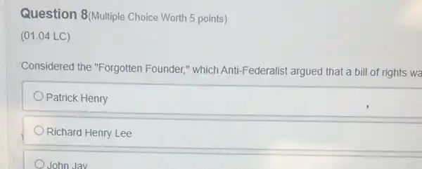 Question 8(Multiple Choice Worth 5 points)
(01.04 LC)
Considered the "Forgotten Founder," which Anti Federalist argued that a bill of rights wa
Patrick Henry
Richard Henry Lee