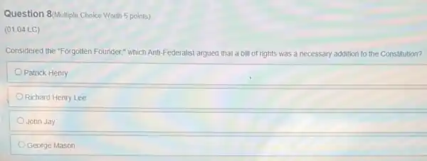 Question 8/Multiple Choice Worth 5 points)
(01.04 LC)
Considered the "Forgotten Founder,which Anti-Federalist argued that a bill of rights was a necessary addition to the Constitution?
Patrick Henry
Richard Henry Lee
John Jay
George Mason