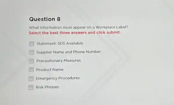 Question 8
What information must appear on a Workplace Label?
Select the best three answers and click submit.
Statement: SDS Available
Supplier Name and Phone Number
Precautionary Measures
Product Name
Emergency Procedures
Risk Phrases