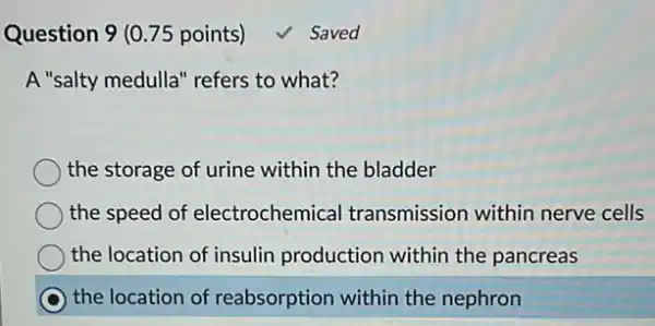 Question 9 (0.75 points)
A "salty medulla" refers to what?
the storage of urine within the bladder
the speed of electrochemical transmission withir nerve cells
the location of insulin production within the pancreas
C the location of reabsorption within the nephron