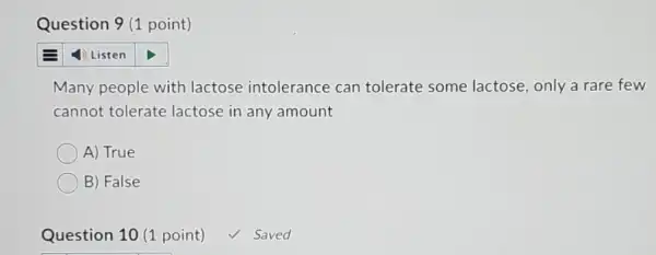 Question 9 (1 point)
Many people with lactose intolerance can tolerate some lactose, only a rare few
cannot tolerate lactose in any amount
A) True
B) False