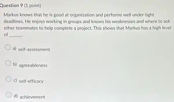 Question 9 (1 point)
Markus knows that he is good at organization and performs well under tight
deadlines. He enjoys working in groups and knows his weaknesses and where to ask
other teammates to help complete a project. This shows that Markus has a high level
of __
a) self-assessment
b) agreeableness
c) self-efficacy
d) achievement