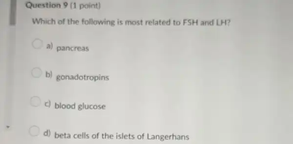 Question 9 (1 point)
Which of the following is most related to FSH and LH?
a) pancreas
b) gonadotropins
c) blood glucose
d) beta cells of the islets of Langerhans