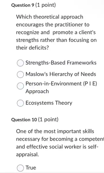 Question 9 (1 point)
Which theoretical approach
encourages the practitioner to
recognize and promote a client's
strengths rather than focusing on
their deficits?
Strengths -Based Frameworks
Maslow's Hierarchy of Needs
Person-in-Environment :(PIE)
Approach
Ecosystems Theory
Question 10 (1 point)
One of the most important skills
necessary for becoming a competen
and effective social worker is self-
appraisal.
True