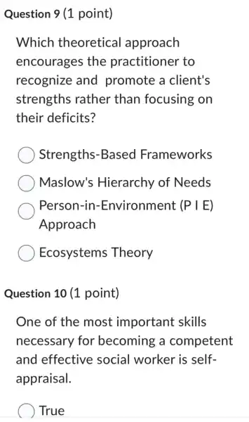 Question 9 (1 point)
Which theoretical approach
encourages the practitioner to
recognize and promote a client's
strengths rather than focusing on
their deficits?
Strengths -Based Frameworks
Maslow's Hierarchy of Needs
Person-in:-Environment (P IE)
Approach
Ecosystems Theory
Question 10 (1 point)
One of the most important : skills
necessary for becoming a competent
and effective social worker is self-
appraisal.
True