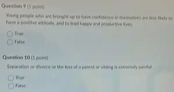 Question 9 (1 point)
Young people who are brought up to have confidence in themselves are less likely to
have a positive attitude and to lead happy and productive lives.
True
False
Question 10 (1 point)
Separation or divorce or the loss of a parent or sibling is extremely painful.
True
False