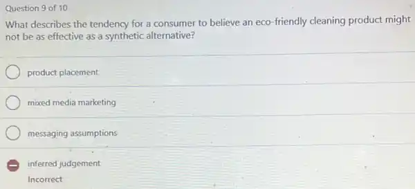 Question 9 of 10
What describes the tendency for a consumer to believe an eco -friendly cleaning product might
not be as effective as a synthetic alternative?
product placement
mixed media marketing
messaging assumptions
E inferred judgement
Incorrect