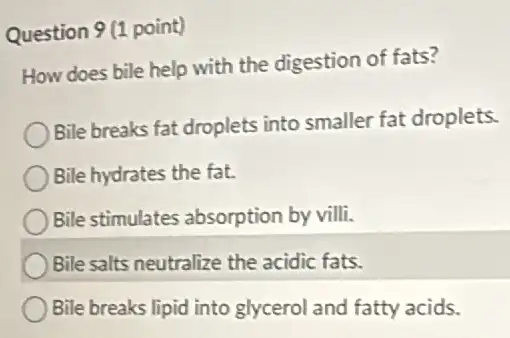 Question 9(1 point)
How does bile help with the digestion of fats?
Bile breaks fat droplets into smaller fat droplets.
Bile hydrates the fat.
Bile stimulates absorption by villi.
Bile salts neutralize the acidic fats.
Bile breaks lipid into glycerol and fatty acids.