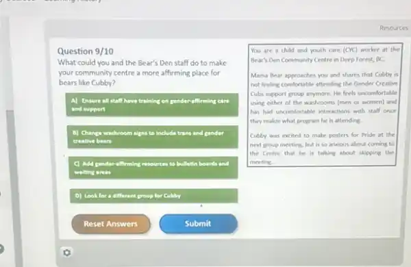 Question 9/10
What could you and the Bear's Den staff do to make
your community centre a more affirming place for
bears like Cubby?
A) Ensure all staff have training on gender-affirming care
and support
B) Change washroom signs to include trans and gender
creative bears
C) Add gender-affirming resources to bulletin boards and
waiting areas
D) Look for a different group for Cubby
Resources
You are a child and youth care (CYC)worker at the
Bear's Den Community Centre in Deep Forest, BC.
Mama Bear approaches you and shares that Cubby is
not feeling comfortable attending the Gender Creative
Cubs support group anymore.He feels uncomfortable
using either of the washrooms (men or women)and
has had uncomfortable interactions with staff once
they realize what program he is attending.
Cubby was excited to make posters for Pride at the
next group meeting, but is so anxious about coming to
the Centre that he is talking about skipping the
meeting