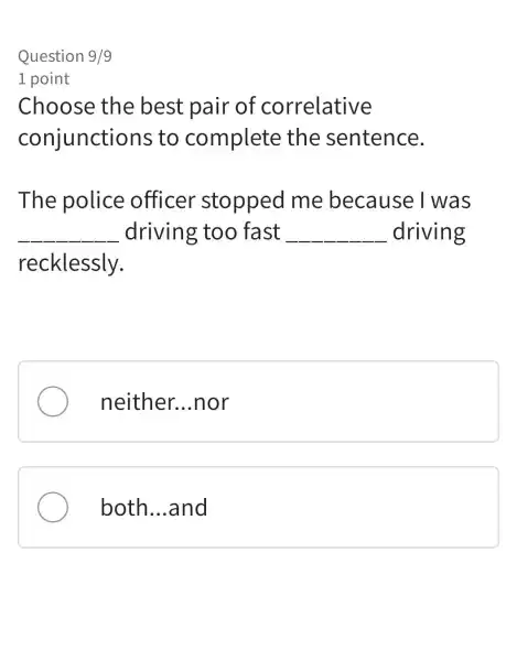 Question 9/9
1 point
Choose the best pair of correlative
conjunctions to complete the sentence.
The police officer stopped me because I was
__ driving too fast __ driving
recklessly.
neither. __ .nor
both __ and