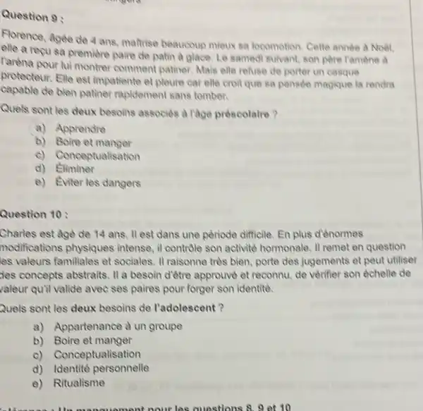 Question 9:
Florence, Agèe de 4 ans, matrise beaucoup mieux sa locomotion. Cette année à Noel.
elle a recusa premiere paire de patin a glace. Le samed suivant, son père Tamène a
Paréna pour lui montrer comment patiner. Mais elle refuse de porter un casque
protecteur. Elle est impatiente et pleure car elle croit que sa pensée magique la rendra
capable de bien patiner rapidement sans tomber.
Quels sont les deux besoins associes a lage préscolaire?
a) Apprendre
b) Boire et manger
c) Conceptualisation
d)Eliminer
e) Eviter les dangers
Charles est age de 14 ans. 11 est dans une pèriode difficile En plus d'ènormes
modifications physiques intense, il controle son activité hormonale. II remet en question
les valeurs familiales et sociales. II raisonne trels bien, porte des jugements et peut utiliser
Jes concepts abstraits II a besoin d'être approuvè et reconnu, de venifer son echelle de
valeur quil valide avec ses paires pour forger son identite.
Quels sont les deux besoins de l'adolescent ?
a) Appartenance a un groupe
b) Boire et manger
c) Conceptualisation
d) Identité personnelle
e) Ritualisme