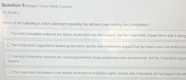 Question 9(Multiple Choice Worth 5 points)
(01.04 MC)
Which of the following is a true statement regarding the debates over ratifying the Constitution?
The Anti-Federalists believed the states would have too much power, but the Federalists argued there was a strong
The Federalists supported a limited government, but the Anti-Federalists argued that the states were not limited enc
The Anti-Federalists believed the central government would undermine state governments, but the Federalists argue
system.
The Federalists demanded more written protection for individual rights, but the Anti Federalists did not support the ad