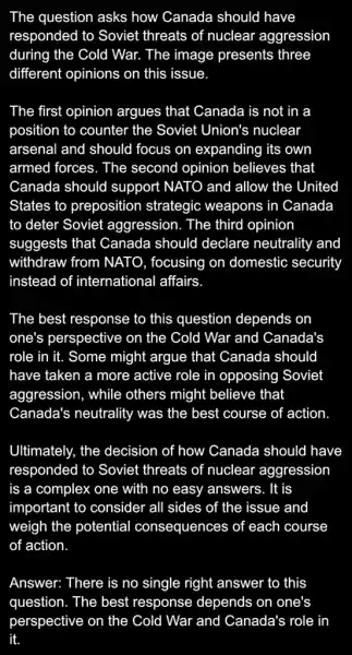 The question asks how Canada should I have
responded to Soviet threats of nuclear aggression
during the Cold War.The image presents ; three
different opinions on this issue.
The first opinion argues that Canada is not in a
position to counter the Soviet Union's nuclear
arsenal and should focus on expanding its own
armed forces. The second opinion believes that
Canada should support NATO and allow the United
States to preposition strategic weapons in Canada
to deter Soviet aggression. The third opinion
suggests that Canada should declare neutrality and
withdraw from NATO , focusing on domestic security
instead of international affairs
The best response to this question depends . on
one's perspective on the Cold War and Canada's
role in it. Some might argue that Canada should
have taken a more active role in opposing Soviet
aggression, while others might believe that
Canada's neutrality was the best course of action
Ultimately, the decision of how Canada should have
responded to Soviet threats of nuclear aggression
is a complex one with no easy answers . It is
important to consider all sides of the issue and
weigh the potential consequences of each course
of action
Answer: There is no single right answer to this
question. The best response depends on one's
perspective on the Cold War and Canada's role in