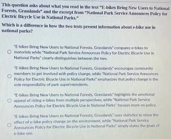 This question asks about what you read in the text "E-bikes Bring New Users to National
Forests, Grasslands" and the excerpt from "National Park Service Announces Policy for
Electric Bicycle Use in National Parks."
Which is a difference in how the two texts present information about e-bike use in
national parks?
"E-bikes Bring New Users to National Forests , Grasslands" compares e-bikes to
motorists while "National Park Service Announces Policy for Electric Bicycle Use in
National Parks" clearly distinguishes between the two.
"E-bikes Bring New Users to National Forests.Grasslands" encourages community
members to get involved with policy change, while "National Park Service Announces
Policy for Electric Bicycle Use in National Parks emphasizes that policy change is the
sole responsibility of park superintendents.
"E-bikes Bring New Users to National Forests Grasslands" highlights the emotional
appeal of riding e -bikes from multiple perspectives, while "National Park Service
Announces Policy for Electric Bicycle Use in National Parks" focuses more on policy.
"E-bikes Bring New Users to National Forests Grasslands" uses statistics to show the
effect of e-bike policy change on the environment while "National Park Service
Announces Policy for Electric Bicycle Use in National Parks" simply states the goals of
e-bike use.